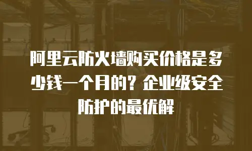 阿里云防火墙购买价格是多少钱一个月的？企业级安全防护的最优解