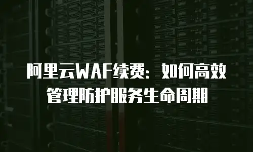 阿里云WAF续费：如何高效管理防护服务生命周期