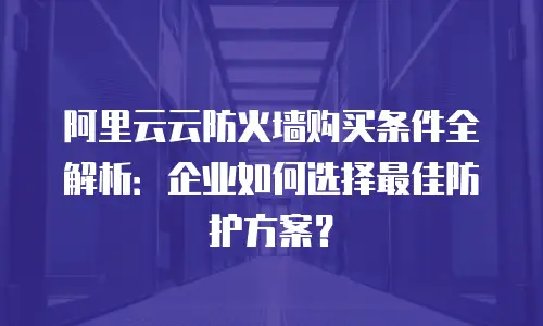 阿里云云防火墙购买条件全解析：企业如何选择最佳防护方案？