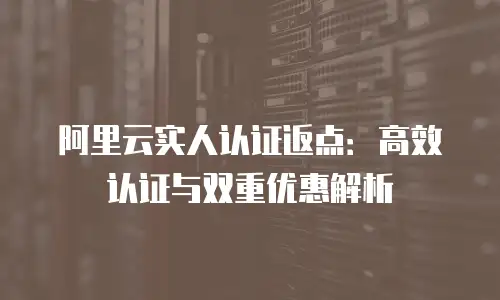 阿里云实人认证返点：高效认证与双重优惠解析