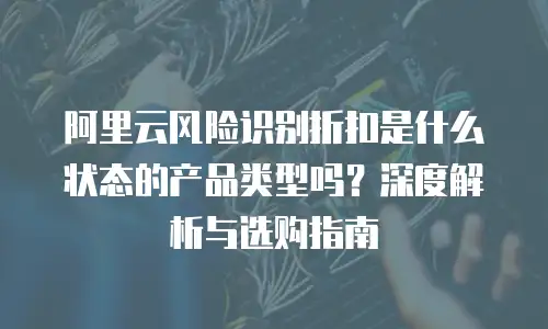 阿里云风险识别折扣是什么状态的产品类型吗？深度解析与选购指南