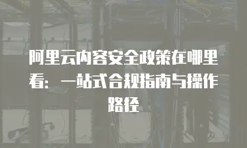 阿里云内容安全政策在哪里看：一站式合规指南与操作路径