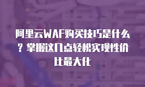 阿里云WAF购买技巧是什么？掌握这几点轻松实现性价比最大化