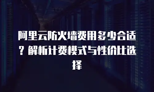 阿里云防火墙费用多少合适？解析计费模式与性价比选择