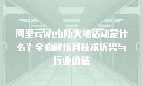 阿里云Web防火墙活动是什么？全面解析其技术优势与行业价值