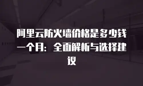 阿里云防火墙价格是多少钱一个月：全面解析与选择建议