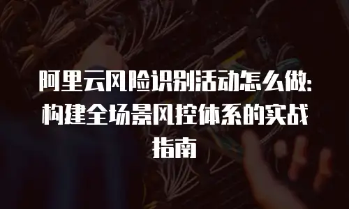 阿里云风险识别活动怎么做：构建全场景风控体系的实战指南