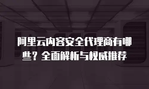 阿里云内容安全代理商有哪些？全面解析与权威推荐