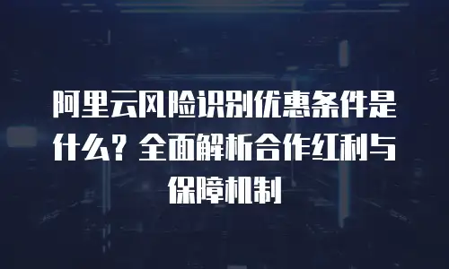 阿里云风险识别优惠条件是什么？全面解析合作红利与保障机制