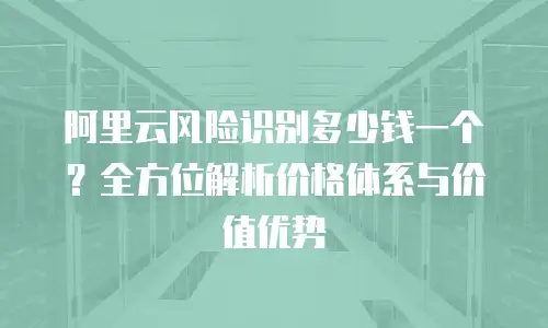阿里云风险识别多少钱一个？全方位解析价格体系与价值优势