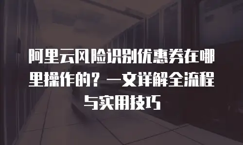 阿里云风险识别优惠券在哪里操作的？一文详解全流程与实用技巧