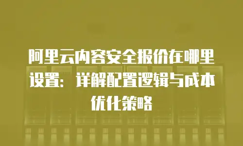 阿里云内容安全报价在哪里设置：详解配置逻辑与成本优化策略
