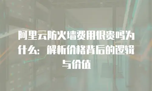 阿里云防火墙费用很贵吗为什么：解析价格背后的逻辑与价值