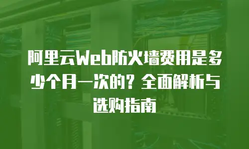 阿里云Web防火墙费用是多少个月一次的？全面解析与选购指南