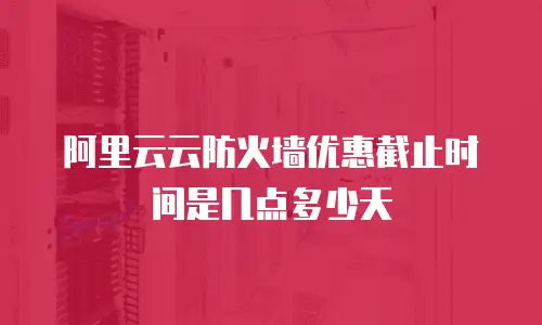 阿里云云防火墙优惠截止时间是几点多少天
