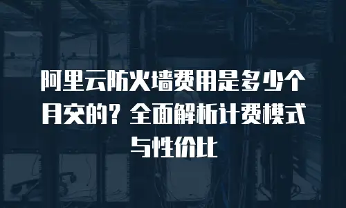 阿里云防火墙费用是多少个月交的？全面解析计费模式与性价比