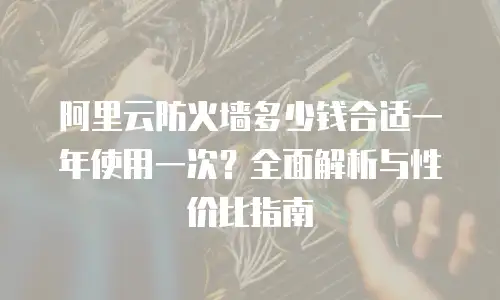 阿里云防火墙多少钱合适一年使用一次？全面解析与性价比指南