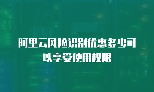 阿里云风险识别优惠多少可以享受使用权限