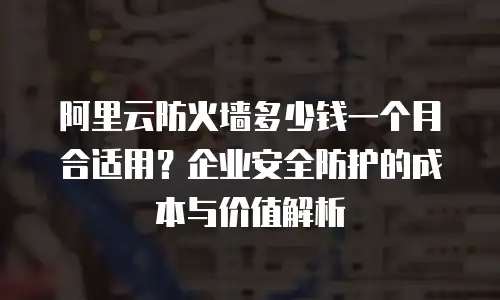 阿里云防火墙多少钱一个月合适用？企业安全防护的成本与价值解析