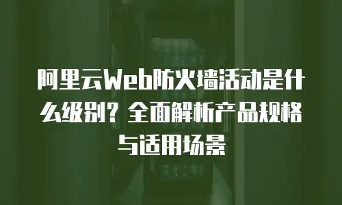 阿里云Web防火墙活动是什么级别？全面解析产品规格与适用场景