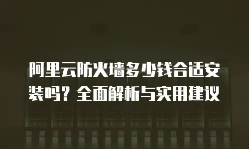 阿里云防火墙多少钱合适安装吗？全面解析与实用建议