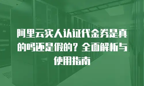 阿里云实人认证代金券是真的吗还是假的？全面解析与使用指南