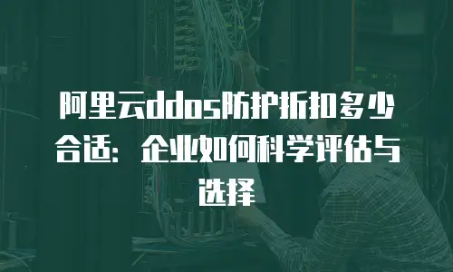 阿里云ddos防护折扣多少合适：企业如何科学评估与选择