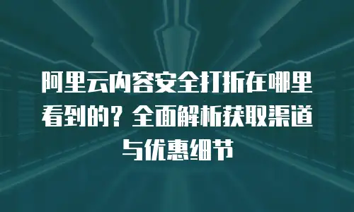 阿里云内容安全打折在哪里看到的？全面解析获取渠道与优惠细节