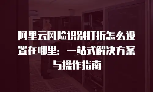 阿里云风险识别打折怎么设置在哪里：一站式解决方案与操作指南