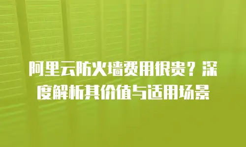 阿里云防火墙费用很贵？深度解析其价值与适用场景