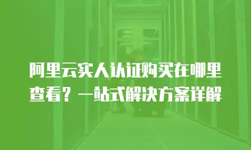 阿里云实人认证购买在哪里查看？一站式解决方案详解