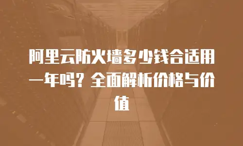 阿里云防火墙多少钱合适用一年吗？全面解析价格与价值