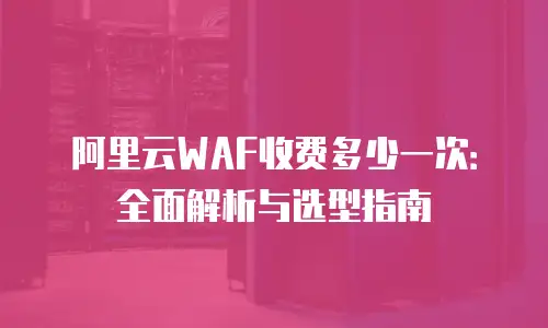 阿里云WAF收费多少一次：全面解析与选型指南