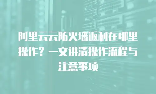 阿里云云防火墙返利在哪里操作？一文讲清操作流程与注意事项