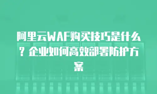 阿里云WAF购买技巧是什么？企业如何高效部署防护方案