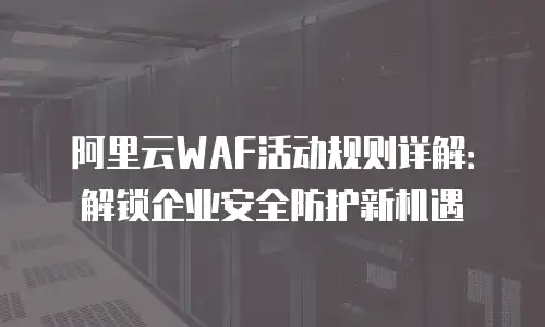 阿里云WAF活动规则详解：解锁企业安全防护新机遇