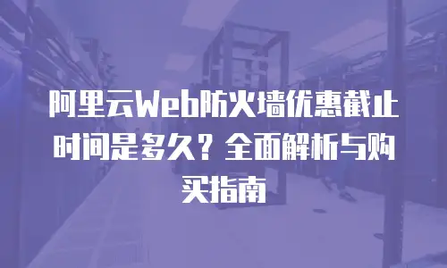 阿里云Web防火墙优惠截止时间是多久？全面解析与购买指南