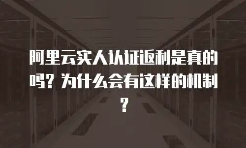 阿里云实人认证返利是真的吗？为什么会有这样的机制？