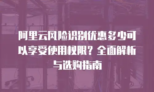 阿里云风险识别优惠多少可以享受使用权限？全面解析与选购指南