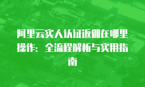 阿里云实人认证返佣在哪里操作：全流程解析与实用指南