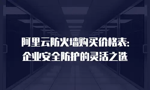 阿里云防火墙购买价格表：企业安全防护的灵活之选