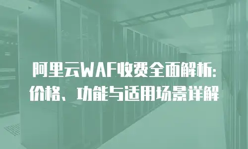 阿里云WAF收费全面解析：价格、功能与适用场景详解