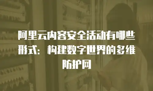 阿里云内容安全活动有哪些形式：构建数字世界的多维防护网