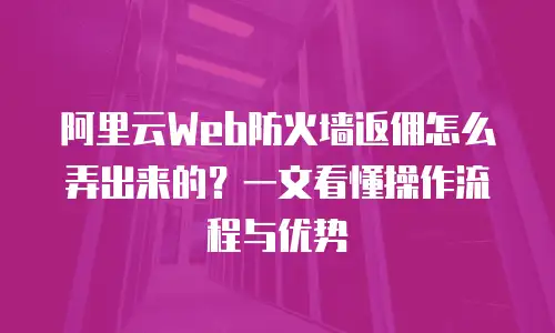 阿里云Web防火墙返佣怎么弄出来的？一文看懂操作流程与优势