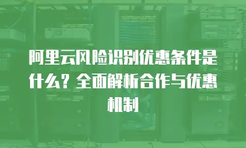阿里云风险识别优惠条件是什么？全面解析合作与优惠机制