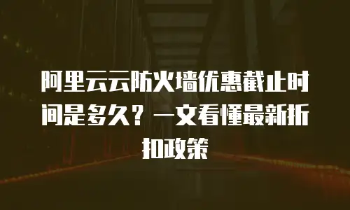 阿里云云防火墙优惠截止时间是多久？一文看懂最新折扣政策