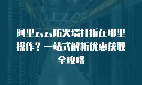 阿里云云防火墙打折在哪里操作？一站式解析优惠获取全攻略