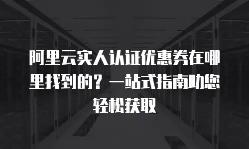阿里云实人认证优惠券在哪里找到的？一站式指南助您轻松获取