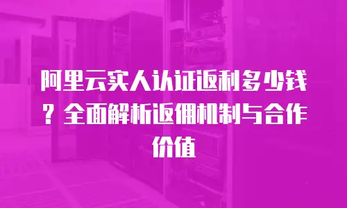 阿里云实人认证返利多少钱？全面解析返佣机制与合作价值