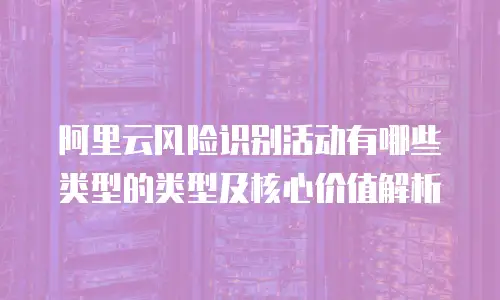 阿里云风险识别活动有哪些类型的类型及核心价值解析
